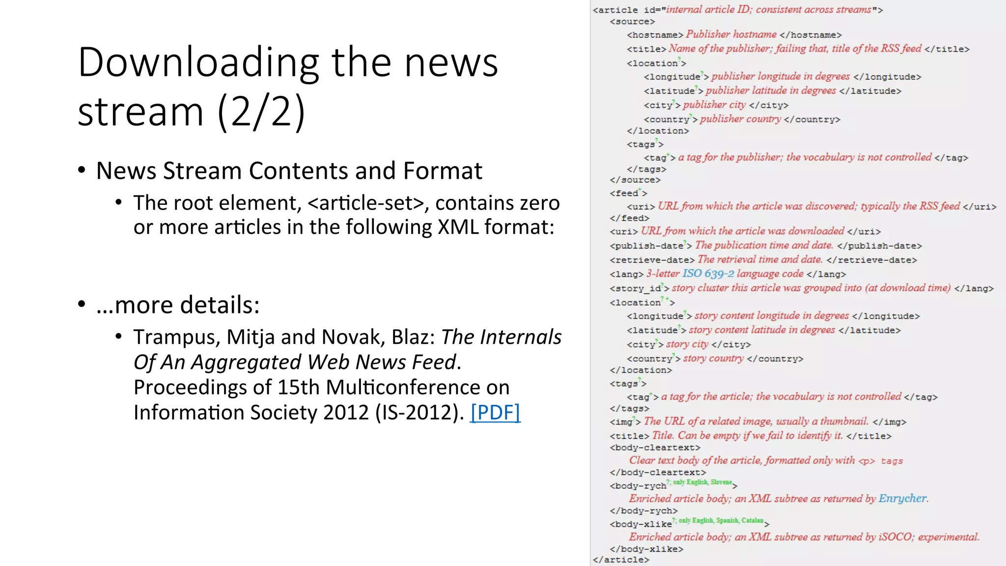 Downloading the news 
stream (2/2) 
• News 
Stream 
Contents 
and 
Format 
• The 
root 
element, 
<ar4cle-­‐set>, 
contains 
zero 
or 
more 
ar4cles 
in 
the 
following 
XML 
format: 
• …more 
details: 
• Trampus, 
Mitja 
and 
Novak, 
Blaz: 
The 
Internals 
Of 
An 
Aggregated 
Web 
News 
Feed. 
Proceedings 
of 
15th 
Mul4conference 
on 
Informa4on 
Society 
2012 
(IS-­‐2012). 
[PDF] 
 