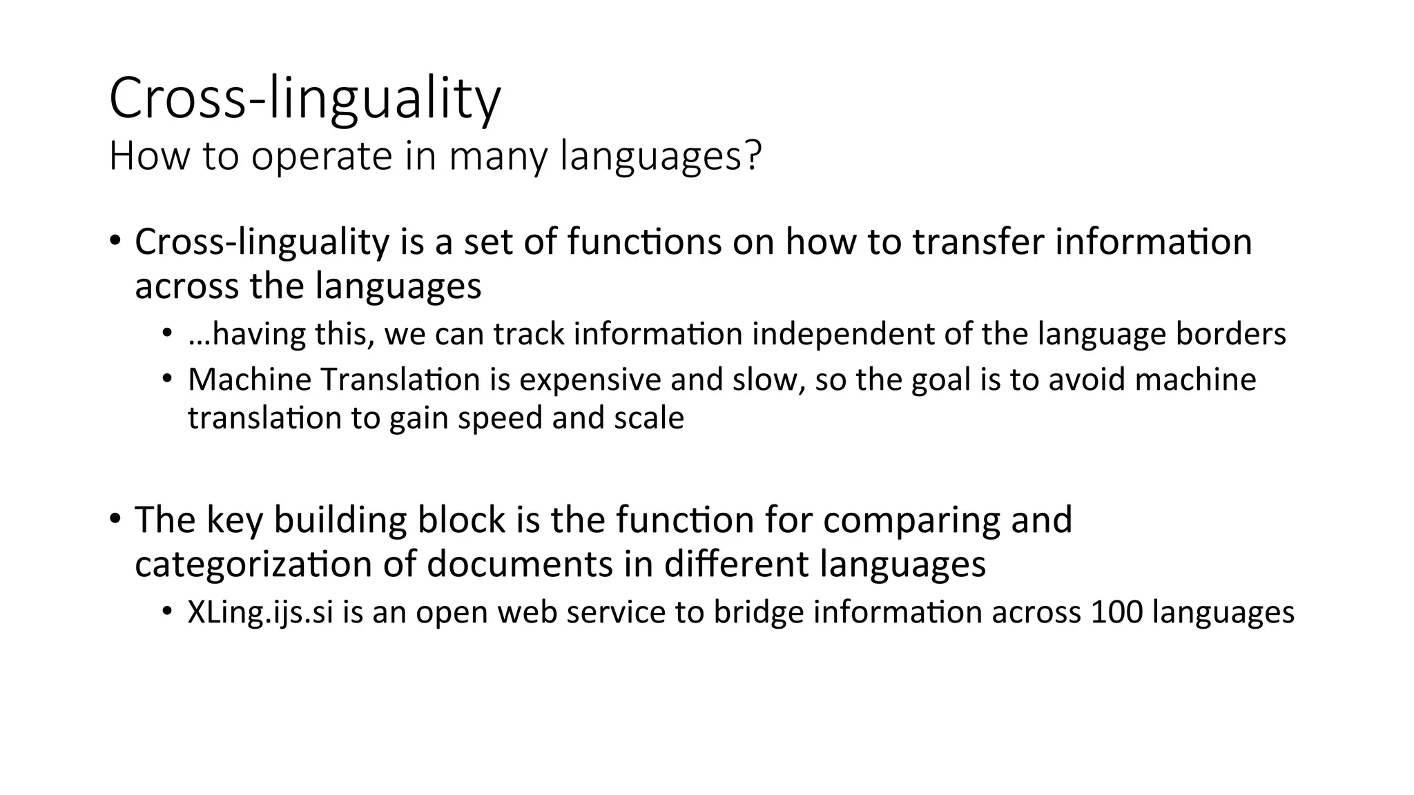Cross-­‐linguality 
How to operate in many languages? 
• Cross-­‐linguality 
is 
a 
set 
of 
func4ons 
on 
how 
to 
transfer 
informa4on 
across 
the 
languages 
• …having 
this, 
we 
can 
track 
informa4on 
independent 
of 
the 
language 
borders 
• Machine 
Transla4on 
is 
expensive 
and 
slow, 
so 
the 
goal 
is 
to 
avoid 
machine 
transla4on 
to 
gain 
speed 
and 
scale 
• The 
key 
building 
block 
is 
the 
func4on 
for 
comparing 
and 
categoriza4on 
of 
documents 
in 
different 
languages 
• XLing.ijs.si 
is 
an 
open 
web 
service 
to 
bridge 
informa4on 
across 
100 
languages 
 