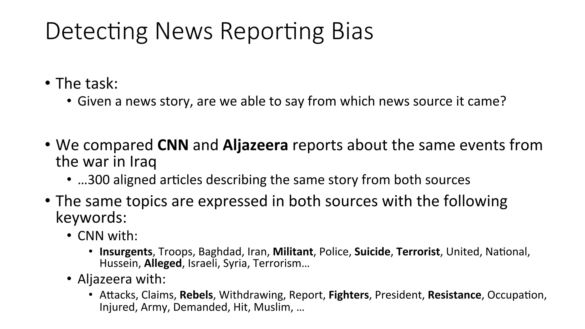 Detec=ng News Repor=ng Bias 
• The 
task: 
• Given 
a 
news 
story, 
are 
we 
able 
to 
say 
from 
which 
news 
source 
it 
came? 
• We 
compared 
CNN 
and 
Aljazeera 
reports 
about 
the 
same 
events 
from 
the 
war 
in 
Iraq 
• …300 
aligned 
ar4cles 
describing 
the 
same 
story 
from 
both 
sources 
• The 
same 
topics 
are 
expressed 
in 
both 
sources 
with 
the 
following 
keywords: 
• CNN 
with: 
• Insurgents, 
Troops, 
Baghdad, 
Iran, 
Militant, 
Police, 
Suicide, 
Terrorist, 
United, 
Na4onal, 
Hussein, 
Alleged, 
Israeli, 
Syria, 
Terrorism… 
• Aljazeera 
with: 
• AWacks, 
Claims, 
Rebels, 
Withdrawing, 
Report, 
Fighters, 
President, 
Resistance, 
Occupa4on, 
Injured, 
Army, 
Demanded, 
Hit, 
Muslim, 
… 
 