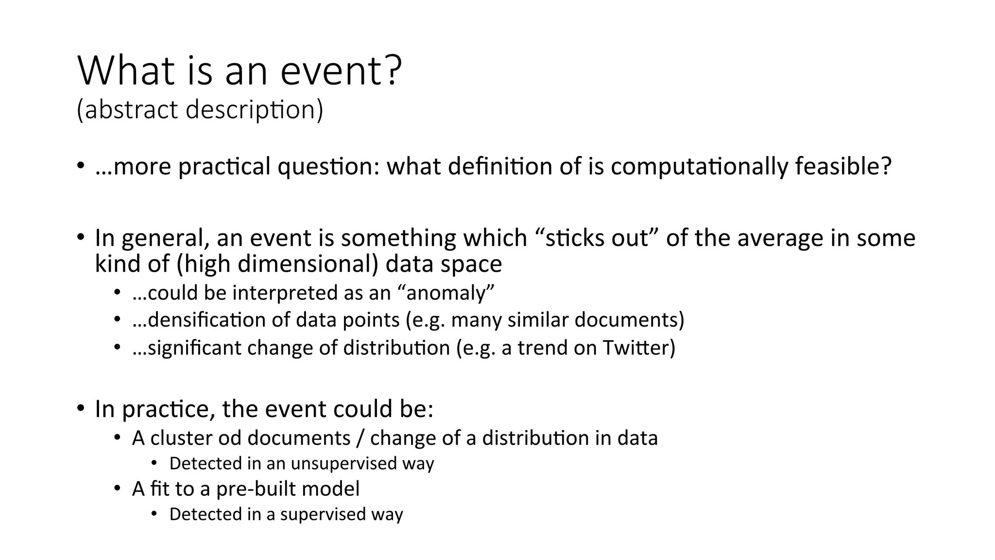 What is an event? 
(abstract descrip=on) 
• …more 
prac4cal 
ques4on: 
what 
defini4on 
of 
is 
computa4onally 
feasible? 
• In 
general, 
an 
event 
is 
something 
which 
“s4cks 
out” 
of 
the 
average 
in 
some 
kind 
of 
(high 
dimensional) 
data 
space 
• …could 
be 
interpreted 
as 
an 
“anomaly” 
• …densifica4on 
of 
data 
points 
(e.g. 
many 
similar 
documents) 
• …significant 
change 
of 
distribu4on 
(e.g. 
a 
trend 
on 
TwiWer) 
• In 
prac4ce, 
the 
event 
could 
be: 
• A 
cluster 
od 
documents 
/ 
change 
of 
a 
distribu4on 
in 
data 
• Detected 
in 
an 
unsupervised 
way 
• A 
fit 
to 
a 
pre-­‐built 
model 
• Detected 
in 
a 
supervised 
way 
 
