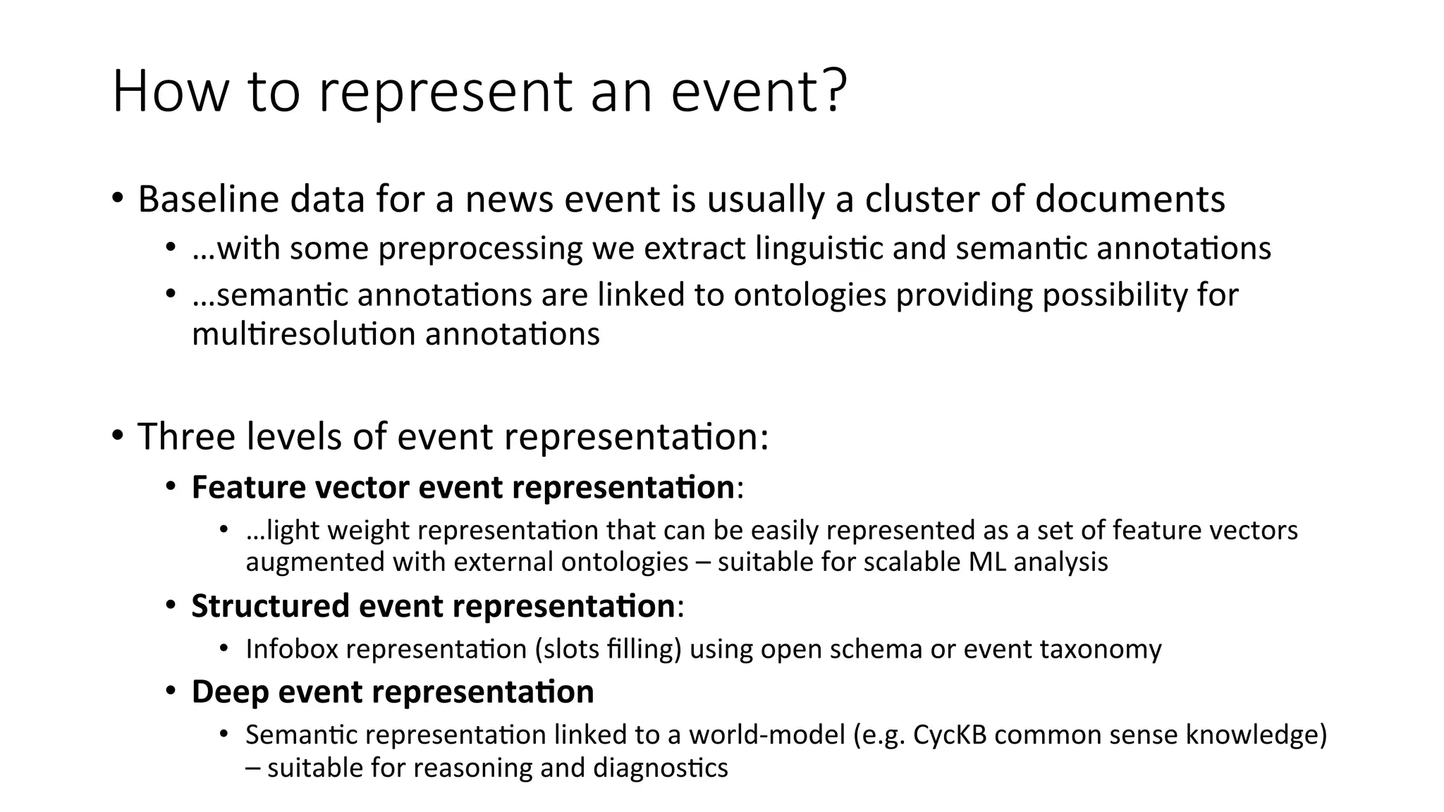 How to represent an event? 
• Baseline 
data 
for 
a 
news 
event 
is 
usually 
a 
cluster 
of 
documents 
• …with 
some 
preprocessing 
we 
extract 
linguis4c 
and 
seman4c 
annota4ons 
• …seman4c 
annota4ons 
are 
linked 
to 
ontologies 
providing 
possibility 
for 
mul4resolu4on 
annota4ons 
• Three 
levels 
of 
event 
representa4on: 
• Feature 
vector 
event 
representa4on: 
• …light 
weight 
representa4on 
that 
can 
be 
easily 
represented 
as 
a 
set 
of 
feature 
vectors 
augmented 
with 
external 
ontologies 
– 
suitable 
for 
scalable 
ML 
analysis 
• Structured 
event 
representa4on: 
• Infobox 
representa4on 
(slots 
filling) 
using 
open 
schema 
or 
event 
taxonomy 
• Deep 
event 
representa4on 
• Seman4c 
representa4on 
linked 
to 
a 
world-­‐model 
(e.g. 
CycKB 
common 
sense 
knowledge) 
– 
suitable 
for 
reasoning 
and 
diagnos4cs 
 
