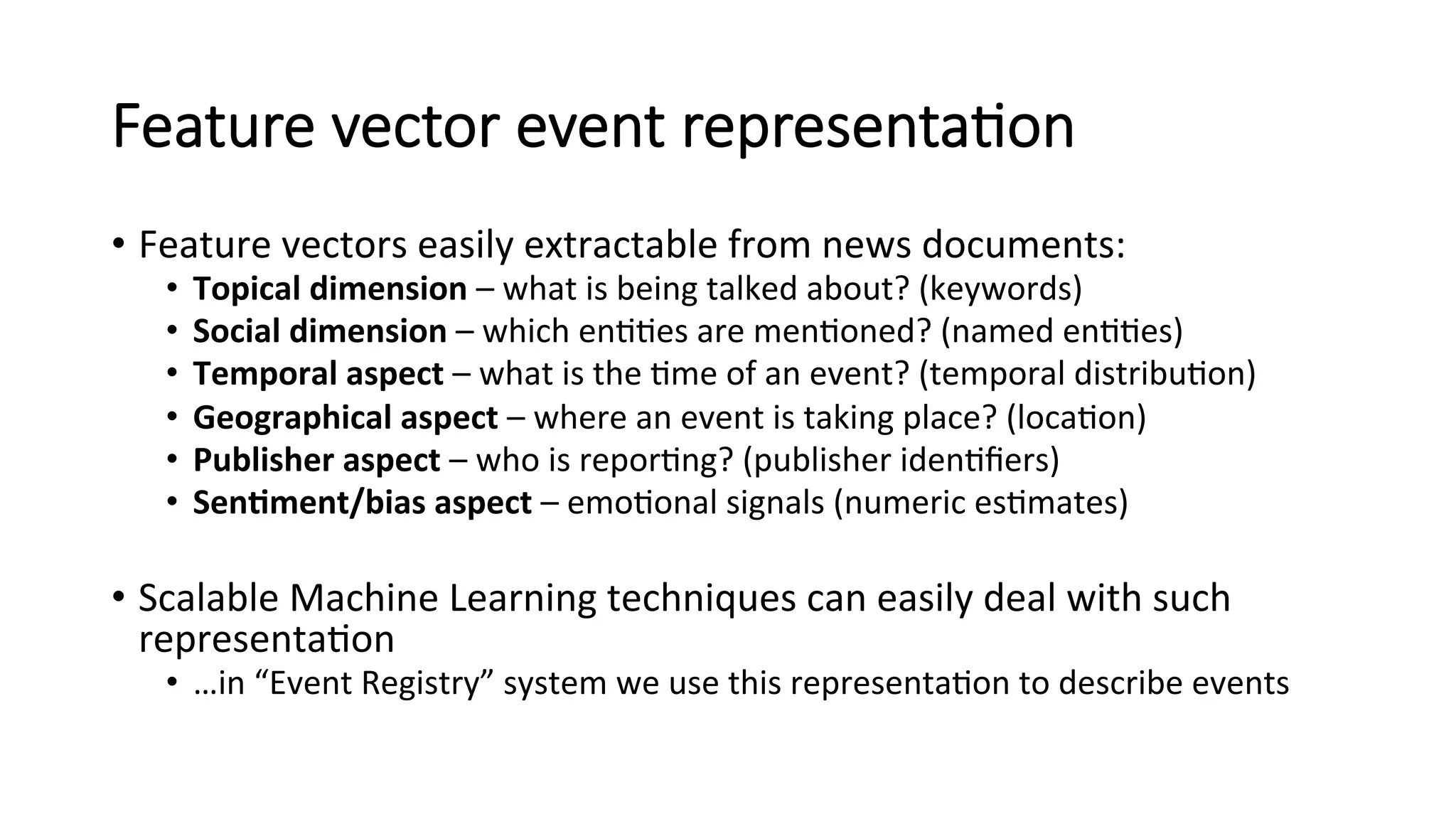 Feature vector event representa=on 
• Feature 
vectors 
easily 
extractable 
from 
news 
documents: 
• Topical 
dimension 
– 
what 
is 
being 
talked 
about? 
(keywords) 
• Social 
dimension 
– 
which 
en44es 
are 
men4oned? 
(named 
en44es) 
• Temporal 
aspect 
– 
what 
is 
the 
4me 
of 
an 
event? 
(temporal 
distribu4on) 
• Geographical 
aspect 
– 
where 
an 
event 
is 
taking 
place? 
(loca4on) 
• Publisher 
aspect 
– 
who 
is 
repor4ng? 
(publisher 
iden4fiers) 
• Sen4ment/bias 
aspect 
– 
emo4onal 
signals 
(numeric 
es4mates) 
• Scalable 
Machine 
Learning 
techniques 
can 
easily 
deal 
with 
such 
representa4on 
• …in 
“Event 
Registry” 
system 
we 
use 
this 
representa4on 
to 
describe 
events 
 