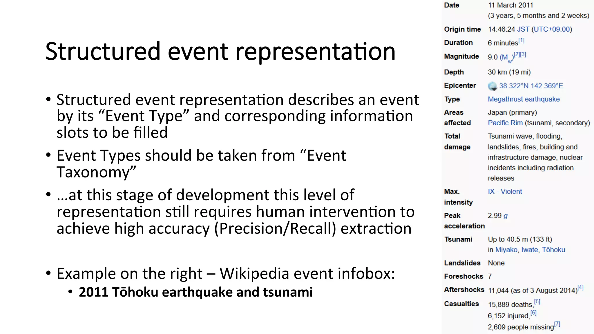 Structured event representa=on 
• Structured 
event 
representa4on 
describes 
an 
event 
by 
its 
“Event 
Type” 
and 
corresponding 
informa4on 
slots 
to 
be 
filled 
• Event 
Types 
should 
be 
taken 
from 
“Event 
Taxonomy” 
• …at 
this 
stage 
of 
development 
this 
level 
of 
representa4on 
s4ll 
requires 
human 
interven4on 
to 
achieve 
high 
accuracy 
(Precision/Recall) 
extrac4on 
• Example 
on 
the 
right 
– 
Wikipedia 
event 
infobox: 
• 2011 
Tōhoku 
earthquake 
and 
tsunami 
 