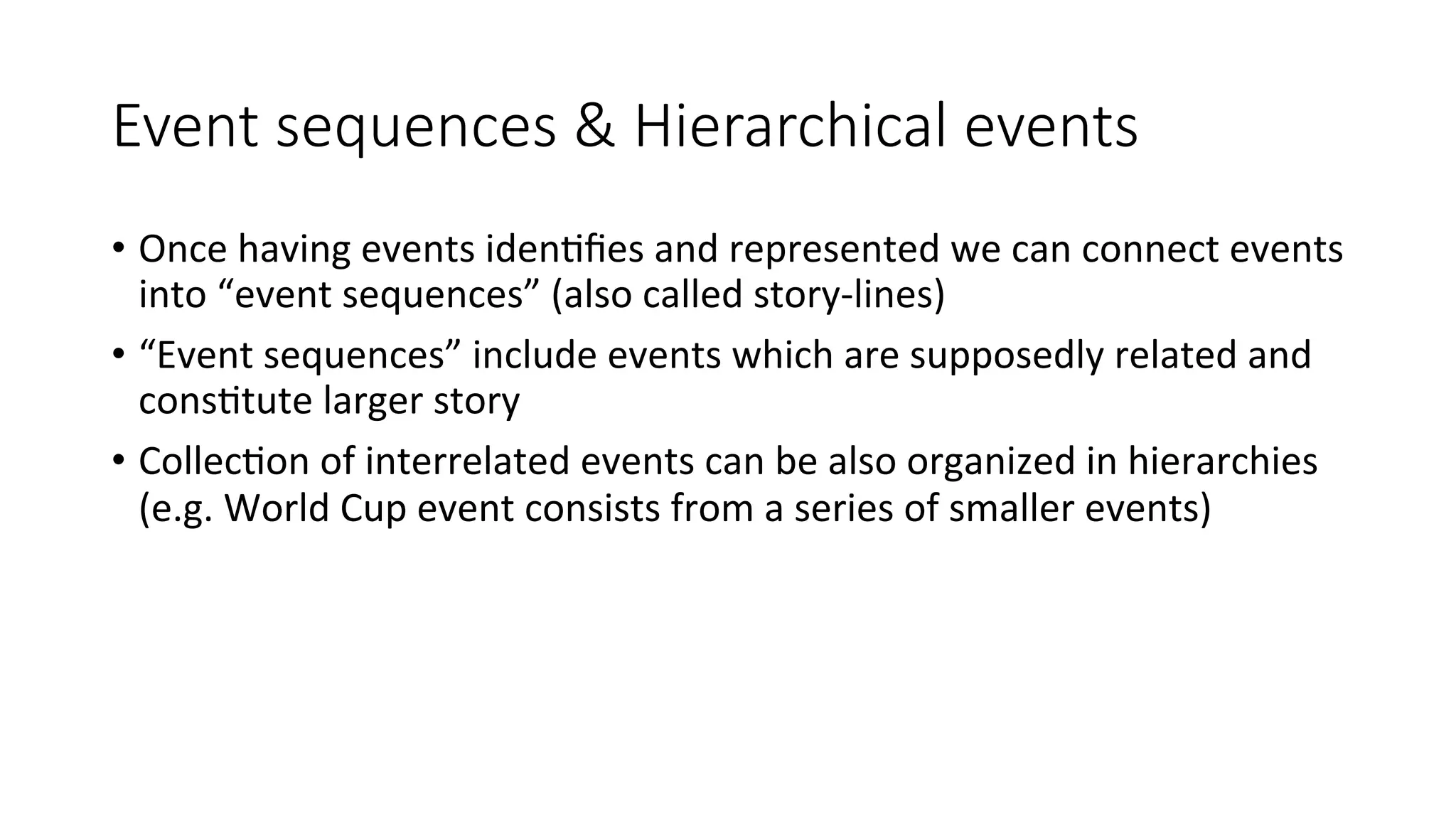 Event sequences & Hierarchical events 
• Once 
having 
events 
iden4fies 
and 
represented 
we 
can 
connect 
events 
into 
“event 
sequences” 
(also 
called 
story-­‐lines) 
• “Event 
sequences” 
include 
events 
which 
are 
supposedly 
related 
and 
cons4tute 
larger 
story 
• Collec4on 
of 
interrelated 
events 
can 
be 
also 
organized 
in 
hierarchies 
(e.g. 
World 
Cup 
event 
consists 
from 
a 
series 
of 
smaller 
events) 
 
