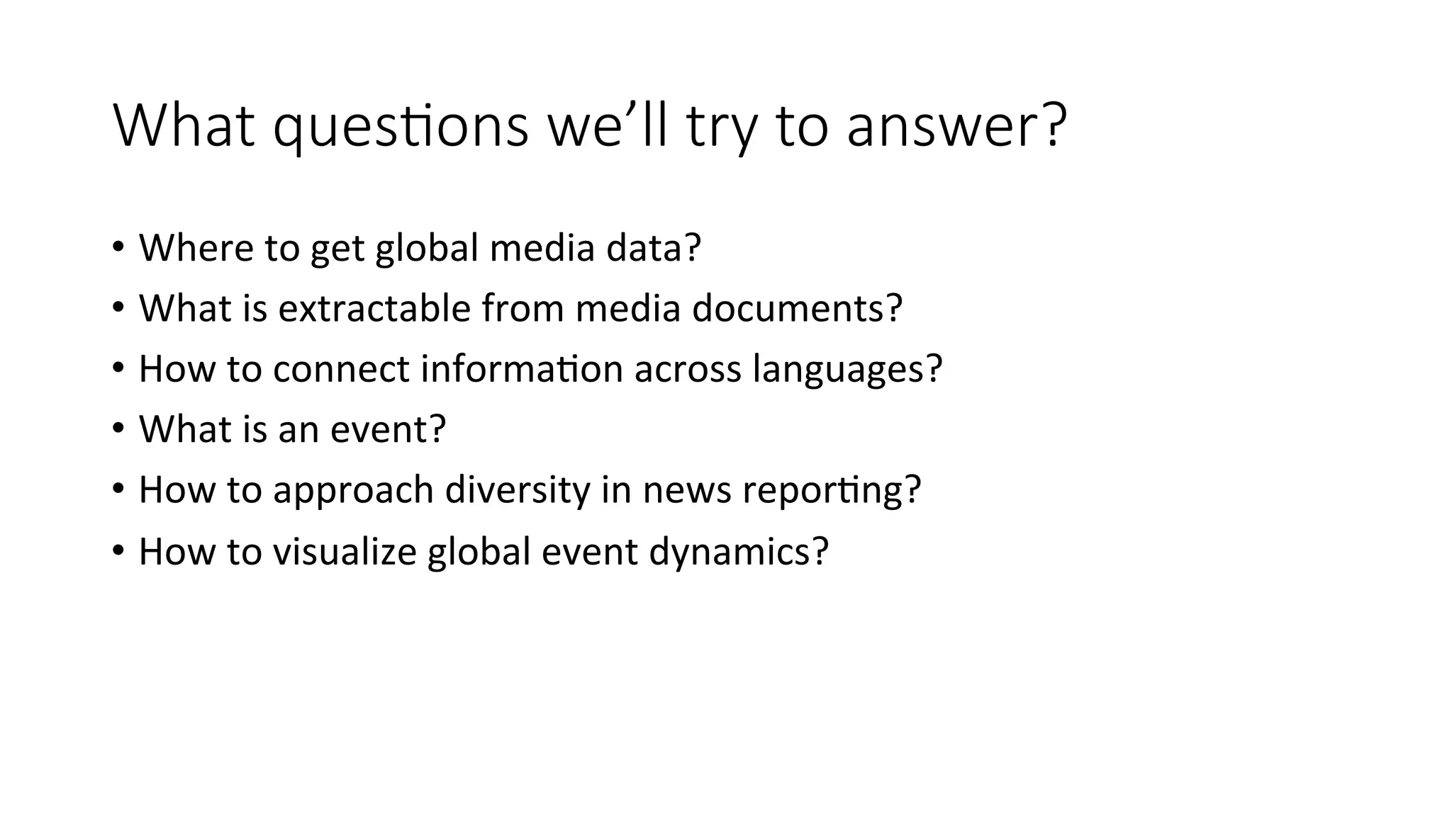 What ques=ons we’ll try to answer? 
• Where 
to 
get 
global 
media 
data? 
• What 
is 
extractable 
from 
media 
documents? 
• How 
to 
connect 
informa4on 
across 
languages? 
• What 
is 
an 
event? 
• How 
to 
approach 
diversity 
in 
news 
repor4ng? 
• How 
to 
visualize 
global 
event 
dynamics? 
 