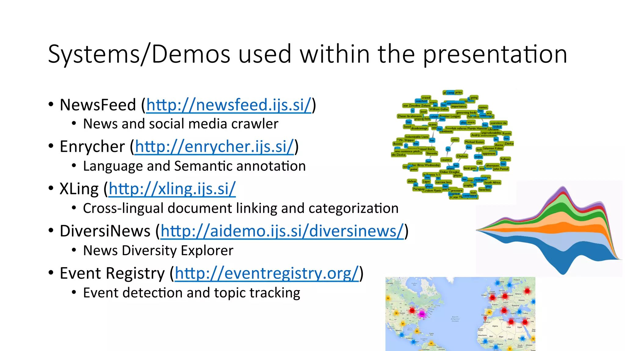 Systems/Demos used within the presenta=on 
• NewsFeed 
(hWp://newsfeed.ijs.si/) 
• News 
and 
social 
media 
crawler 
• Enrycher 
(hWp://enrycher.ijs.si/) 
• Language 
and 
Seman4c 
annota4on 
• XLing 
(hWp://xling.ijs.si/ 
• Cross-­‐lingual 
document 
linking 
and 
categoriza4on 
• DiversiNews 
(hWp://aidemo.ijs.si/diversinews/) 
• News 
Diversity 
Explorer 
• Event 
Registry 
(hWp://eventregistry.org/) 
• Event 
detec4on 
and 
topic 
tracking 
 