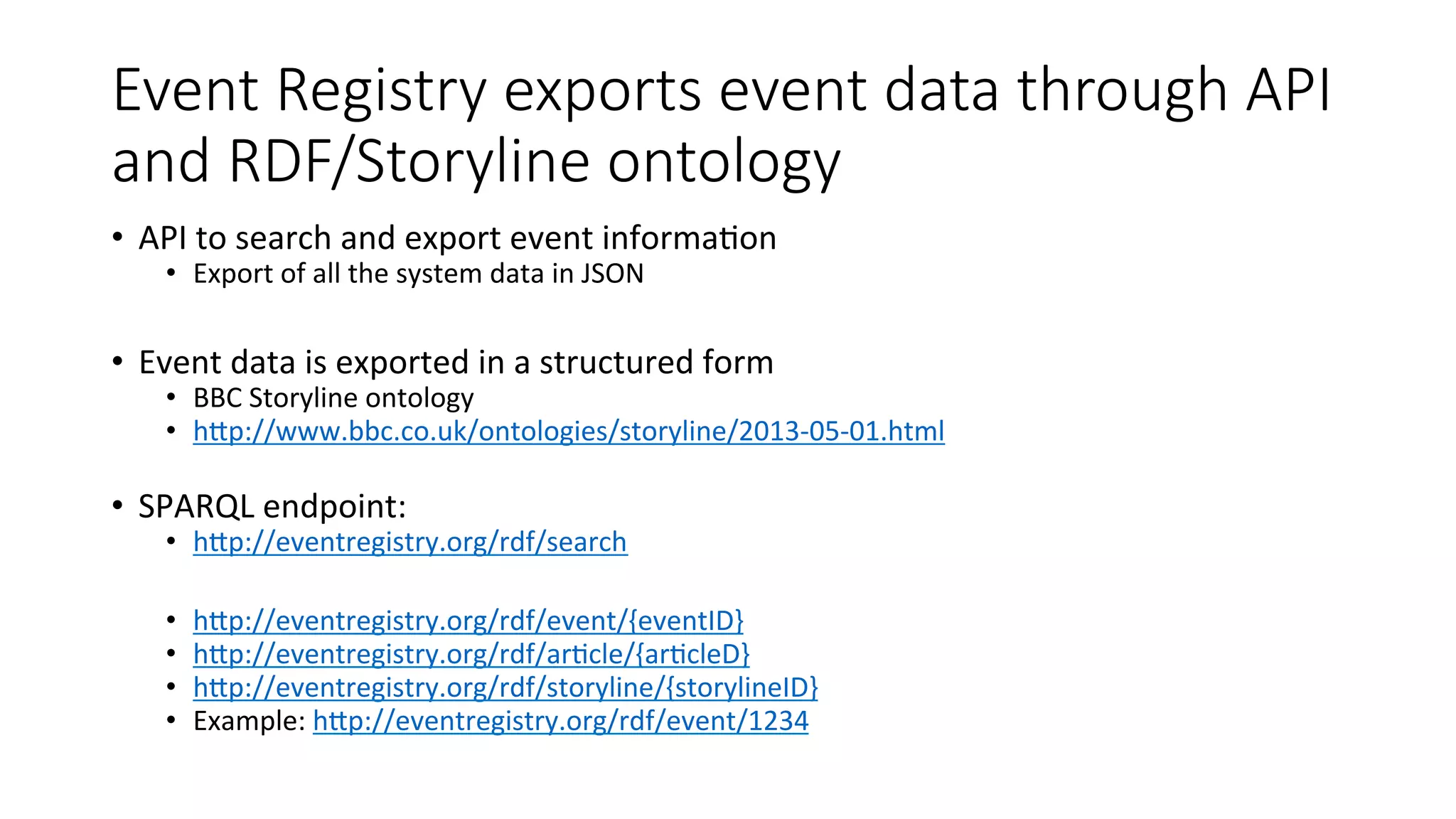 Event Registry exports event data through API 
and RDF/Storyline ontology 
• API 
to 
search 
and 
export 
event 
informa4on 
• Export 
of 
all 
the 
system 
data 
in 
JSON 
• Event 
data 
is 
exported 
in 
a 
structured 
form 
• BBC 
Storyline 
ontology 
• hWp://www.bbc.co.uk/ontologies/storyline/2013-­‐05-­‐01.html 
• SPARQL 
endpoint: 
• hWp://eventregistry.org/rdf/search 
• hWp://eventregistry.org/rdf/event/{eventID} 
• hWp://eventregistry.org/rdf/ar4cle/{ar4cleD} 
• hWp://eventregistry.org/rdf/storyline/{storylineID} 
• Example: 
hWp://eventregistry.org/rdf/event/1234 
 