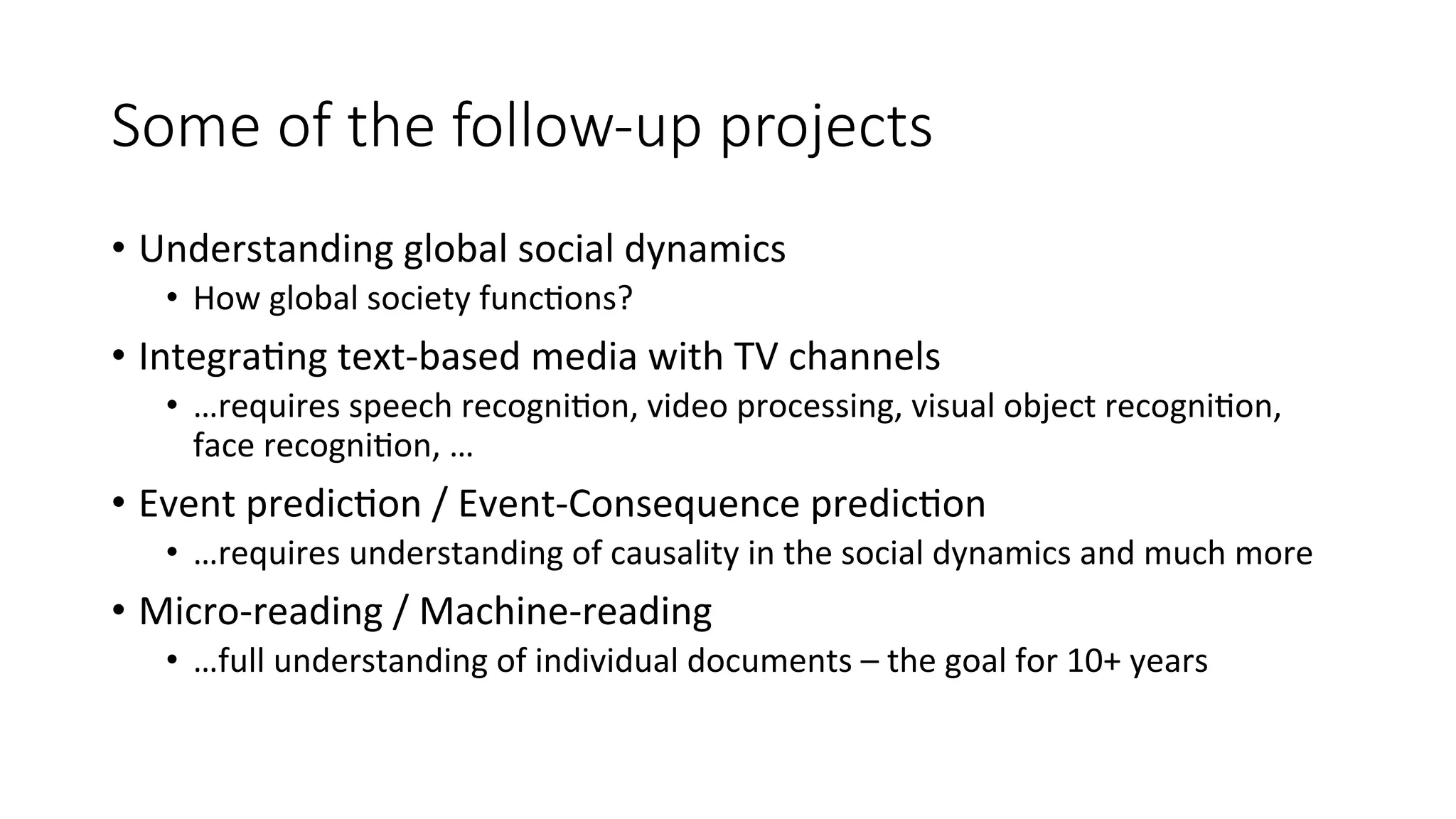 Some of the follow-­‐up projects 
• Understanding 
global 
social 
dynamics 
• How 
global 
society 
func4ons? 
• Integra4ng 
text-­‐based 
media 
with 
TV 
channels 
• …requires 
speech 
recogni4on, 
video 
processing, 
visual 
object 
recogni4on, 
face 
recogni4on, 
… 
• Event 
predic4on 
/ 
Event-­‐Consequence 
predic4on 
• …requires 
understanding 
of 
causality 
in 
the 
social 
dynamics 
and 
much 
more 
• Micro-­‐reading 
/ 
Machine-­‐reading 
• …full 
understanding 
of 
individual 
documents 
– 
the 
goal 
for 
10+ 
years 
