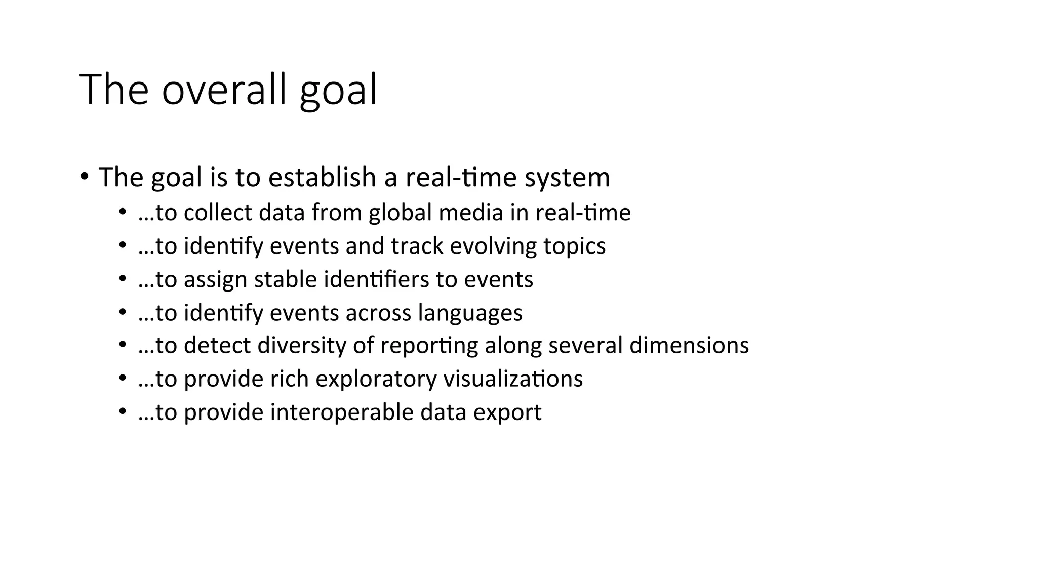 The overall goal 
• The 
goal 
is 
to 
establish 
a 
real-­‐4me 
system 
• …to 
collect 
data 
from 
global 
media 
in 
real-­‐4me 
• …to 
iden4fy 
events 
and 
track 
evolving 
topics 
• …to 
assign 
stable 
iden4fiers 
to 
events 
• …to 
iden4fy 
events 
across 
languages 
• …to 
detect 
diversity 
of 
repor4ng 
along 
several 
dimensions 
• …to 
provide 
rich 
exploratory 
visualiza4ons 
• …to 
provide 
interoperable 
data 
export 
 