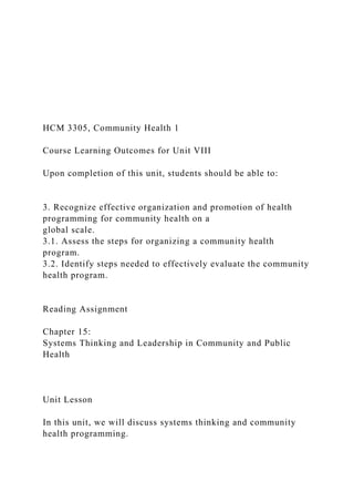 HCM 3305, Community Health 1
Course Learning Outcomes for Unit VIII
Upon completion of this unit, students should be able to:
3. Recognize effective organization and promotion of health
programming for community health on a
global scale.
3.1. Assess the steps for organizing a community health
program.
3.2. Identify steps needed to effectively evaluate the community
health program.
Reading Assignment
Chapter 15:
Systems Thinking and Leadership in Community and Public
Health
Unit Lesson
In this unit, we will discuss systems thinking and community
health programming.
 