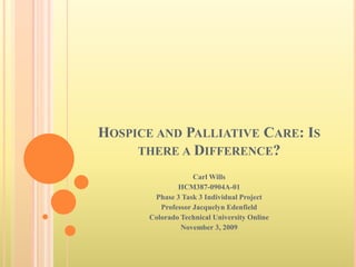 Hospice and Palliative Care: Is there a Difference? Carl Wills HCM387-0904A-01 Phase 3 Task 3 Individual Project Professor Jacquelyn Edenfield Colorado Technical University Online November 3, 2009 