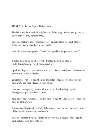 HCM 530: Term Paper Guidelines
Health care is a multidisciplinary field, e.g., there are primary
care physicians, specialists,
nurses, technicians, pharmacists, administrators, and others.
They all work together as a single
unit for common goals…”safe and quality in patient care.”
Public health is no different. Public health is also a
multidisciplinary field composed of
epidemiologists, environmentalists, biostatisticians, behavioral
scientists, and/or health
educators. Public health also includes specialists in clinical
research, chronic disease, infectious
disease, emergency medical services, food safety, global
emergency preparedness, and
response professionals. Some public health specialists focus on
health disparities,
international/global health, laboratory practices, maternal and
child health concerns, women’s
health, mental health, nutrition/dietetics, occupational health
and safety, and toxicology.
 
