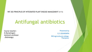 Antifungal antibiotics
Presented by
G.S.SOUNDARYA
RVS Agricultural college,
Thanjavur.
PAT 202 PRINCIPLES OF INTEGRATED PLANT DISEASE MANAGEMENT (1+1)
Course teacher:
K.Ramalingam
Assistant professor
(Pathology)
 