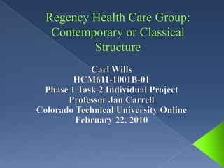 Regency Health Care Group: Contemporary or Classical Structure Carl Wills HCM611-1001B-01 Phase 1 Task 2 Individual Project Professor Jan Carrell Colorado Technical University Online February 22, 2010 