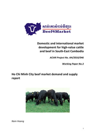 1	
  
	
  
	
  
	
  
	
  
	
  
	
  
	
  
Domestic	
  and	
  international	
  market	
  	
  
development	
  for	
  high-­‐value	
  cattle	
  	
  
and	
  beef	
  in	
  South-­‐East	
  Cambodia	
  
	
  
ACIAR	
  Project	
  No.	
  AH/2010/046	
  
	
  
Working	
  Paper	
  No.3	
  
	
  
	
  
Ho	
  Chi	
  Minh	
  City	
  beef	
  market	
  demand	
  and	
  supply	
  
report	
  
	
  
	
  
	
  
	
  
	
  
Nam	
  Hoang	
  
 
