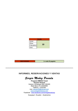 INFORMES, RESERVACIONES Y VENTAS
Sergio Muñoz Posada
Proyecto OMEGA Travel
Director General
Celular y Whatsapp 0991-094355
Black Berry Pin 2A260885
Teléfono : 5100-954
msn: alexser55@hotmail.com
www.omegatravelcorp.com
Facebook : www.facebook.com/omegatravelcorp
Guayaquil - Ecuador – Sudamerica
TOURS
Coctel
10
Chiva
P.Acuático
Guía
GRATUIDADES 1 x cada 25 pagados
 