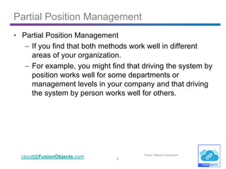 6
cloud@FusionObjects.com Fusion Objects Corporation
• Partial Position Management
– If you find that both methods work well in different
areas of your organization.
– For example, you might find that driving the system by
position works well for some departments or
management levels in your company and that driving
the system by person works well for others.
Partial Position Management
 