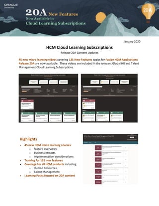 January 2020
HCM Cloud Learning Subscriptions
Release 20A Content Updates
45 new micro learning videos covering 135 New Features topics for Fusion HCM Applications
Release 20A are now available. These videos are included in the relevant Global HR and Talent
Management Cloud Learning Subscriptions.
Highlights
 45 new HCM micro learning courses
o feature overviews
o business impacts
o implementation considerations
 Training for 135 new features
 Coverage for all HCM products including:
o Human Resources
o Talent Management
 Learning Paths focused on 20A content
 