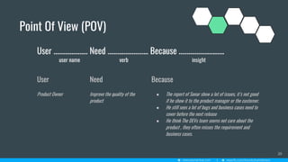 Point Of View (POV)
20
User ………...……… Need ……...………….... Because ………………….…...
user name verb insight
User
Product Owner
Need
Improve the quality of the
product
Because
● The report of Sonar show a lot of issues, it’s not good
if he show it to the product manager or the customer.
● He still sees a lot of bugs and business cases need to
cover before the next release
● He think The DEVs team seems not care about the
product , they often misses the requirement and
business cases.
 