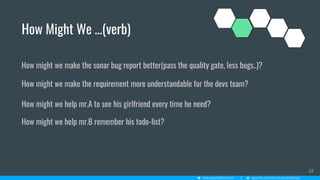 How Might We …(verb)
22
How might we make the sonar bug report better(pass the quality gate, less bugs..)?
How might we make the requirement more understandable for the devs team?
How might we help mr.A to see his girlfriend every time he need?
How might we help mr.B remember his todo-list?
 