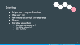 31
Guidelines
● Let your users compare alternatives
● Show, don’t tell
● Ask users to talk through their experience
● Observe
● Ask follow up questions
○ What do you mean when you say…?
○ How did that make you feel?
○ Why? Why? Why?
 