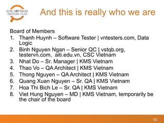 And this is really who we are
Board of Members
1. Thanh Huynh – Software Tester | vntesters.com, Data
Logic
2. Binh Nguyen Ngan – Senior QC | vstqb.org,
testervn.com, aiti.edu.vn, CSC Vietnam
3. Nhat Do – Sr. Manager | KMS Vietnam
4. Thao Vo – QA Architect | KMS Vietnam
5. Thong Nguyen – QA Architect | KMS Vietnam
6. Quang Xuan Nguyen – Sr. QA | KMS Vietnam
7. Hoa Thi Bich Le – Sr. QA | KMS Vietnam
8. Viet Hung Nguyen – MD | KMS Vietnam, temporarily be
the chair of the board
10
 