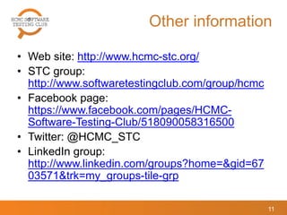 Other information
• Web site: http://www.hcmc-stc.org/
• STC group:
http://www.softwaretestingclub.com/group/hcmc
• Facebook page:
https://www.facebook.com/pages/HCMC-
Software-Testing-Club/518090058316500
• Twitter: @HCMC_STC
• LinkedIn group:
http://www.linkedin.com/groups?home=&gid=67
03571&trk=my_groups-tile-grp
11
 