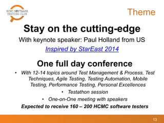 Theme
Stay on the cutting-edge
With keynote speaker: Paul Holland from US
Inspired by StarEast 2014
13
One full day conference
• With 12-14 topics around Test Management & Process, Test
Techniques, Agile Testing, Testing Automation, Mobile
Testing, Performance Testing, Personal Excellences
• Testathon session
• One-on-One meeting with speakers
Expected to receive 160 – 200 HCMC software testers
 