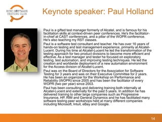 Keynote speaker: Paul Holland
Paul is a gifted test manager formerly of Alcatel, and is famous for his
facilitation skills at context-driven peer conferences. He's the facilitator-
in-chief at CAST conferences, and a pillar of the WOPR conference.
He's also teaching my RST classes.
Paul is a software test consultant and teacher. He has over 16 years of
hands-on testing and test management experience, primarily at Alcatel-
Lucent. During his time at Alcatel-Lucent he led the transformation of the
testing approach for two product divisions to become more efficient and
effective. As a test manager and tester he focused on exploratory
testing, test automation, and improving testing techniques. He led the
creation and worldwide deployment of a new automation environment
for the Access division of Alcatel-Lucent.
Paul was on the Board of Directors for the Association for Software
Testing for 3 years and was on their Executive Committee for 2 years.
He has been an organizer for the Workshop on Performance and
Reliability (WOPR) since 2005 and has been the facilitator of every
WOPR (two per year) since 2003.
Paul has been consulting and delivering training both internally at
Alcatel-Lucent and externally for the past 5 years. In addition he has
delivered training to other large companies such as Progressive
Insurance, HP, RIM and General Dynamics and he has facilitated many
software testing peer workshops held at many different companies
including Microsoft, Intuit, eBay and Google.
14
 