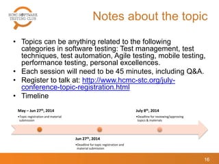 Notes about the topic
• Topics can be anything related to the following
categories in software testing: Test management, test
techniques, test automation, Agile testing, mobile testing,
performance testing, personal excellences.
• Each session will need to be 45 minutes, including Q&A.
• Register to talk at: http://www.hcmc-stc.org/july-
conference-topic-registration.html
• Timeline
16
May – Jun 27th, 2014
•Topic registration and material
submission
Jun 27th, 2014
•Deadline for topic registration and
material submission
July 8th, 2014
•Deadline for reviewing/approving
topics & materials
 