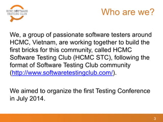 Who are we?
We, a group of passionate software testers around
HCMC, Vietnam, are working together to build the
first bricks for this community, called HCMC
Software Testing Club (HCMC STC), following the
format of Software Testing Club community
(http://www.softwaretestingclub.com/).
We aimed to organize the first Testing Conference
in July 2014.
3
 