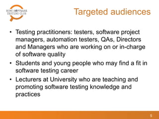 Targeted audiences
• Testing practitioners: testers, software project
managers, automation testers, QAs, Directors
and Managers who are working on or in-charge
of software quality
• Students and young people who may find a fit in
software testing career
• Lecturers at University who are teaching and
promoting software testing knowledge and
practices
5
 