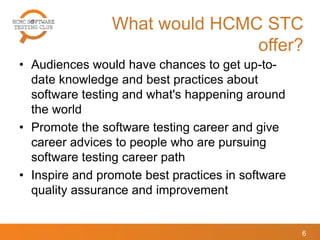 What would HCMC STC
offer?
• Audiences would have chances to get up-to-
date knowledge and best practices about
software testing and what's happening around
the world
• Promote the software testing career and give
career advices to people who are pursuing
software testing career path
• Inspire and promote best practices in software
quality assurance and improvement
6
 