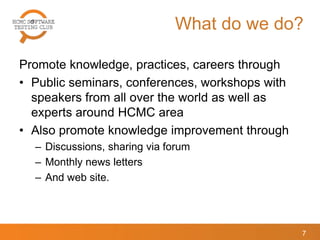 What do we do?
Promote knowledge, practices, careers through
• Public seminars, conferences, workshops with
speakers from all over the world as well as
experts around HCMC area
• Also promote knowledge improvement through
– Discussions, sharing via forum
– Monthly news letters
– And web site.
7
 