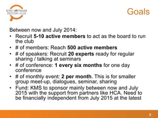 Goals
Between now and July 2014:
• Recruit 5-10 active members to act as the board to run
the club
• # of members: Reach 500 active members
• # of speakers: Recruit 20 experts ready for regular
sharing / talking at seminars
• # of conference: 1 every six months for one day
conference
• # of monthly event: 2 per month. This is for smaller
group meet-up, dialogues, seminar, sharing
• Fund: KMS to sponsor mainly between now and July
2015 with the support from partners like HCA. Need to
be financially independent from July 2015 at the latest
8
 