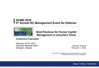 HCMD 2010  5 th  Annual HC Management Event for Defense Conference Preparation   February 16-19, 2010 Sheraton National Hotel  Arlington, Virginia Herndon, Virginia February 11, 2010 This document is confidential and is intended solely for the use and information of the client to whom it is addressed. Best Practices for Human Capital Management in Uncertain Times 