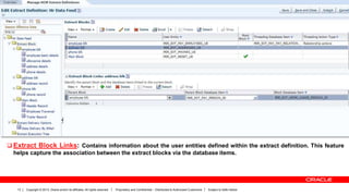 Copyright © 2013, Oracle and/or its affiliates. All rights reserved. Proprietary and Confidential – Distributed to Authorized Customers Subject to Safe Harbor13
 Extract Block Links: Contains information about the user entities defined within the extract definition. This feature
helps capture the association between the extract blocks via the database items.
 