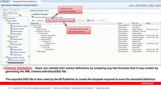 Copyright © 2013, Oracle and/or its affiliates. All rights reserved. Proprietary and Confidential – Distributed to Authorized Customers Subject to Safe Harbor16
 Extract Validation: Users can validate their extract definitions by compiling any fast formulas that it may contain by
generating the XML schema definition(XSD) file.
The exported XSD file is then used by the BI Publisher to create the template required to save the extracted definition.
Validates the
extracts defined.
Validates all the fast
formulas defined.
 