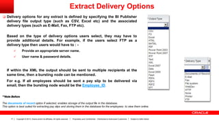 Copyright © 2013, Oracle and/or its affiliates. All rights reserved. Proprietary and Confidential – Distributed to Authorized Customers Subject to Safe Harbor17
 Delivery options for any extract is defined by specifying the BI Publisher
delivery file output type (such as CSV, Excel etc) and the associated
delivery types (such as E-Mail, Fax, FTP etc).
Based on the type of delivery options users select, they may have to
provide additional details. For example, if the users select FTP as a
delivery type then users would have to : -
 Provide an appropriate server name.
 User name & password details.
If within the XML the output should be sent to multiple recipients at the
same time, then a bursting node can be mentioned.
For e.g. If all employees should be sent a pay slip to be delivered via
email, then the bursting node would be the Employee_ID.
**Note Before
The documents of record option if selected, enables storage of the output file in the database.
This option is best suited for extracting pay slips and storing them in the database for the employees to view them online.
Extract Delivery Options
 
