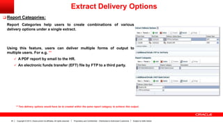 Copyright © 2013, Oracle and/or its affiliates. All rights reserved. Proprietary and Confidential – Distributed to Authorized Customers Subject to Safe Harbor20
 Report Categories:
Report Categories help users to create combinations of various
delivery options under a single extract.
Using this feature, users can deliver multiple forms of output to
multiple users. For e.g. **
 A PDF report by email to the HR.
 An electronic funds transfer (EFT) file by FTP to a third party.
Extract Delivery Options
** Two delivery options would have be to created within the same report category to achieve this output.
 