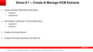 Copyright © 2013, Oracle and/or its affiliates. All rights reserved. Proprietary and Confidential – Distributed to Authorized Customers Subject to Safe Harbor21
Demo # 1 – Create & Manage HCM Extracts
 Create A Simple HCM Extract With Blocks
 Employee
 Departments
 Add Criteria’s & Records To The Extracts Block.
 Department
 Employee
 Create a Summary Record.
 Compile Formulas & Generate The XSD File.
 
