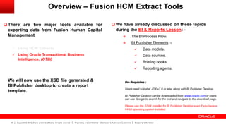 Copyright © 2013, Oracle and/or its affiliates. All rights reserved. Proprietary and Confidential – Distributed to Authorized Customers Subject to Safe Harbor22
Overview – Fusion HCM Extract Tools
 There are two major tools available for
exporting data from Fusion Human Capital
Management
 Using HCM Extracts.
 Using Oracle Transactional Business
Intelligence. (OTBI)
We will now use the XSD file generated &
BI Publisher desktop to create a report
template.
 We have already discussed on these topics
during the BI & Reports Lesson: -
 The BI Process Flow.
 BI Publisher Elements :-
 Data models.
 Data sources.
 Briefing books.
 Reporting agents.
Pre Requisites :
Users need to install JDK v7.0 or later along with BI Publisher Desktop.
BI Publisher Desktop can be downloaded from www.oracle.com or users
can use Google to search for the tool and navigate to the download page.
Please use the 32-bit installer for BI Publisher Desktop even if you have a
64-bit operating system installed.
 