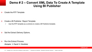 Copyright © 2013, Oracle and/or its affiliates. All rights reserved. Proprietary and Confidential – Distributed to Authorized Customers Subject to Safe Harbor23
Demo # 2 – Convert XML Data To Create A Template
Using BI Publisher
 Create the RTF Template
 Create a BI Publisher Report Template
 Use the RTF template as a schema to create a BI Publisher template.
 Set the Extract Delivery Options.
 Run the Extract Process.
(Navigator  Payroll  Checklists)
 