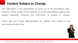 Copyright © 2013, Oracle and/or its affiliates. All rights reserved. Proprietary and Confidential – Distributed to Authorized Customers Subject to Safe Harbor3
The information in this presentation is correct as of the presentation date.
However, Oracle Fusion HCM continues to evolve and software patches are
applied frequently; therefore this information is subject to change.
Check with your Oracle Representative for updates. This content is not
warranted to be error-free.
Content Subject to Change
 