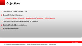 Copyright © 2013, Oracle and/or its affiliates. All rights reserved. Proprietary and Confidential – Distributed to Authorized Customers Subject to Safe Harbor4
Objectives
 Overview On Fusion Extract Tools.
 Extract Definition Elements : -
Parameters | Blocks | Records | Data Elements | Validations | Delivery Options
 Overview on Handling Extracts Using BI Publisher.
 Detailed Product Demonstrations.
 Future Enhancements.
 