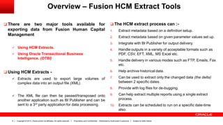 Copyright © 2013, Oracle and/or its affiliates. All rights reserved. Proprietary and Confidential – Distributed to Authorized Customers Subject to Safe Harbor6
Overview – Fusion HCM Extract Tools
 There are two major tools available for
exporting data from Fusion Human Capital
Management
 Using HCM Extracts.
 Using Oracle Transactional Business
Intelligence. (OTBI)
 Using HCM Extracts -
 Extracts are used to export large volumes of
complex data into an output file (XML).
 The XML file can then be passed/transposed onto
another application such as BI Publisher and can be
sent to a 3rd party application for data processing.
 The HCM extract process can :-
1. Extract metadata based on a definition setup.
2. Extract metadata based on given parameter values set up.
3. Integrate with BI Publisher for output delivery.
4. Handle outputs in a variety of acceptable formats such as
PDF, CSV, EFT, XML, MS Excel etc.
5. Handle delivery in various modes such as FTP, Emails, Fax
etc.
6. Help archive historical data.
7. Can be used to extract only the changed data (the delta)
between 2 specific dates.
8. Provide with log files for de-bugging.
9. Can help extract multiple reports using a single extract
process.
10. Extracts can be scheduled to run on a specific date-time
also.
 
