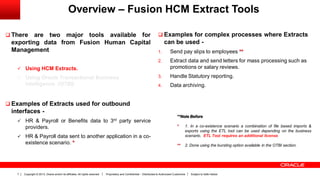 Copyright © 2013, Oracle and/or its affiliates. All rights reserved. Proprietary and Confidential – Distributed to Authorized Customers Subject to Safe Harbor7
Overview – Fusion HCM Extract Tools
 There are two major tools available for
exporting data from Fusion Human Capital
Management
 Using HCM Extracts.
 Using Oracle Transactional Business
Intelligence. (OTBI)
 Examples of Extracts used for outbound
interfaces -
 HR & Payroll or Benefits data to 3rd party service
providers.
 HR & Payroll data sent to another application in a co-
existence scenario. *
 Examples for complex processes where Extracts
can be used -
1. Send pay slips to employees **
2. Extract data and send letters for mass processing such as
promotions or salary reviews.
3. Handle Statutory reporting.
4. Data archiving.
**Note Before
* 1. In a co-existence scenario a combination of file based imports &
exports using the ETL tool can be used depending on the business
scenario. ETL Tool requires an additional license.
** 2. Done using the bursting option available in the OTBI section.
 