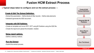 Copyright © 2013, Oracle and/or its affiliates. All rights reserved. Proprietary and Confidential – Distributed to Authorized Customers Subject to Safe Harbor8
Fusion HCM Extract Process
 Typical steps taken to configure and run the extract process : -
Create & Edit The Extract Definition.
- Extract the parameters - Define blocks & filter records - Define data elements
-Validate & generate the XSD document.
Integrate with BI Publisher.
- Create an template such as an RTF / EFT using BI Publisher using the XSD file
- Create the report and upload the template created.
Setup report options.
- Define a delivery method.
Run the Extract
- Submit the extract process.
Create & Edit
Extract Definition
Integrate With BI
Publisher
Setup Report
Options
Run The Extract
 