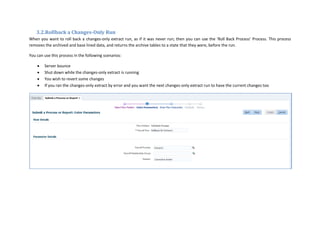 3.2.Rollback a Changes-Only Run
When you want to roll back a changes-only extract run, as if it was never run; then you can use the ‘Roll Back Process’ Process. This process
removes the archived and base lined data, and returns the archive tables to a state that they were, before the run.
You can use this process in the following scenarios:
 Server bounce
 Shut down while the changes-only extract is running
 You wish to revert some changes
 If you ran the changes-only extract by error and you want the next changes-only extract run to have the current changes too
 