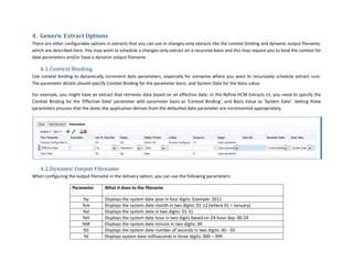 4. Generic Extract Options
There are other configurable options in extracts that you can use in changes-only extracts like the context binding and dynamic output filename,
which are described here. You may want to schedule a changes-only extract on a recursive basis and this may require you to bind the context for
date parameters and/or have a dynamic output filename.
4.1.Context Binding
Use context binding to dynamically increment date parameters, especially for scenarios where you want to recursively schedule extract runs.
The parameter details should specify Context Binding for the parameter basis, and System Date for the basis value.
For example, you might have an extract that retrieves data based on an effective date. In the Refine HCM Extracts UI, you need to specify the
Context Binding for the ‘Effective Date’ parameter with parameter basis as ‘Context Binding’, and Basis Value as ‘System Date’. Setting these
parameters ensures that the dates the application derives from the defaulted date parameter are incremented appropriately.
4.2.Dynamic Output Filename
When configuring the output filename in the delivery option, you can use the following parameters:
Parameter What it does to the filename
%y Displays the system date year in four digits: Example: 2011
%m Displays the system date month in two digits: 01-12 (where 01 = January)
%d Displays the system date in two digits: 01-31
%H Displays the system date hour in two digits based on 24-hour day: 00-24
%M Displays the system date minute in two digits: 00
%S Displays the system date number of seconds in two digits: 00 - 59
%l Displays system date milliseconds in three digits: 000 – 999
 